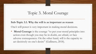 Topic 3. Moral Courage
Sub-Topic 3.1. Why the will is as important as reason
One’s will power is very important in making moral decisions.
• Moral Courage is the courage “to put your moral principles into
action even though you may be in doubt, are afraid, or face
adverse consequences. On the other hand, will is the capacity to
act decisively on one’s desire” (Gallinero, 2018).
 