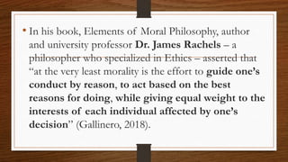 • In his book, Elements of Moral Philosophy, author
and university professor Dr. James Rachels – a
philosopher who specialized in Ethics – asserted that
“at the very least morality is the effort to guide one’s
conduct by reason, to act based on the best
reasons for doing, while giving equal weight to the
interests of each individual affected by one’s
decision” (Gallinero, 2018).
 