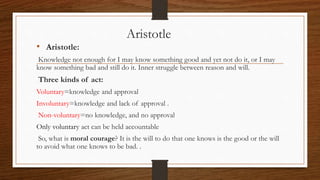 Aristotle
• Aristotle:
Knowledge not enough for I may know something good and yet not do it, or I may
know something bad and still do it. Inner struggle between reason and will.
Three kinds of act:
Voluntary=knowledge and approval
Involuntary=knowledge and lack of approval .
Non-voluntary=no knowledge, and no approval
Only voluntary act can be held accountable
So, what is moral courage? It is the will to do that one knows is the good or the will
to avoid what one knows to be bad. .
 