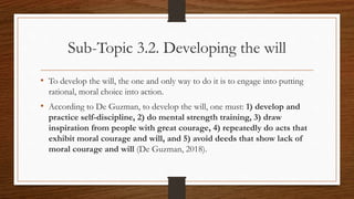 Sub-Topic 3.2. Developing the will
• To develop the will, the one and only way to do it is to engage into putting
rational, moral choice into action.
• According to De Guzman, to develop the will, one must: 1) develop and
practice self-discipline, 2) do mental strength training, 3) draw
inspiration from people with great courage, 4) repeatedly do acts that
exhibit moral courage and will, and 5) avoid deeds that show lack of
moral courage and will (De Guzman, 2018).
 
