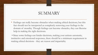 SUMMARY
• Feelings can really become obstacles when making ethical decisions; but this
fact should not be interpreted as completely removing your feelings in the
domain of morality. Though feelings can become obstacles, they can likewise
help in making the right decisions.
• Since some feelings can hinder decisions, making your actions automatic,
instinctive and emotional responses, there should be a minimum requirement in
making ethical decisions - they are reason and impartiality
 