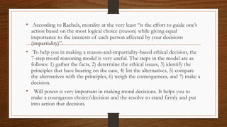 • According to Rachels, morality at the very least “is the effort to guide one’s
action based on the most logical choice (reason) while giving equal
importance to the interests of each person affected by your decisions
(impartiality)”.
• To help you in making a reason-and-impartiality-based ethical decision, the
7-step moral reasoning model is very useful. The steps in the model are as
follows: 1) gather the facts, 2) determine the ethical issues, 3) identify the
principles that have bearing on the case, 4) list the alternatives, 5) compare
the alternatives with the principles, 6) weigh the consequences, and 7) make a
decision.
• Will power is very important in making moral decisions. It helps you to
make a courageous choice/decision and the resolve to stand firmly and put
into action that decision.
 
