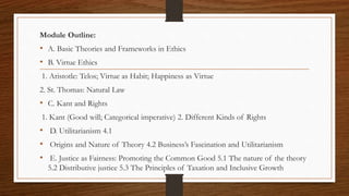 Module Outline:
• A. Basic Theories and Frameworks in Ethics
• B. Virtue Ethics
1. Aristotle: Telos; Virtue as Habit; Happiness as Virtue
2. St. Thomas: Natural Law
• C. Kant and Rights
1. Kant (Good will; Categorical imperative) 2. Different Kinds of Rights
• D. Utilitarianism 4.1
• Origins and Nature of Theory 4.2 Business’s Fascination and Utilitarianism
• E. Justice as Fairness: Promoting the Common Good 5.1 The nature of the theory
5.2 Distributive justice 5.3 The Principles of Taxation and Inclusive Growth
 