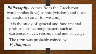 Philosophy- comes from the Greek root
words philos (love) sophia (wisdom) and (love
of wisdom/search for wisdom).
-It is the study of general and fundamental
problems concerning matters such as
existence, values, reason, mind and language.
-The term was probably coined by
Pythagoras.
 