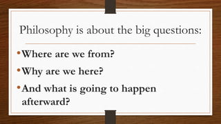 Philosophy is about the big questions:
•Where are we from?
•Why are we here?
•And what is going to happen
afterward?
 