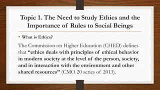 Topic 1. The Need to Study Ethics and the
Importance of Rules to Social Beings
• What is Ethics?
The Commission on Higher Education (CHED) defines
that “ethics deals with principles of ethical behavior
in modern society at the level of the person, society,
and in interaction with the environment and other
shared resources” (CMO 20 series of 2013).
 