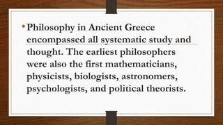 •Philosophy in Ancient Greece
encompassed all systematic study and
thought. The earliest philosophers
were also the first mathematicians,
physicists, biologists, astronomers,
psychologists, and political theorists.
 