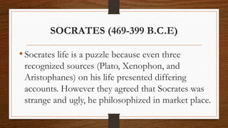 SOCRATES (469-399 B.C.E)
•Socrates life is a puzzle because even three
recognized sources (Plato, Xenophon, and
Aristophanes) on his life presented differing
accounts. However they agreed that Socrates was
strange and ugly, he philosophized in market place.
 