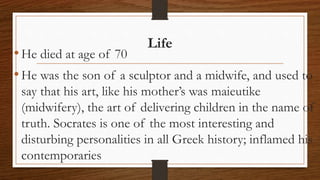 Life
•He died at age of 70
•He was the son of a sculptor and a midwife, and used to
say that his art, like his mother’s was maieutike
(midwifery), the art of delivering children in the name of
truth. Socrates is one of the most interesting and
disturbing personalities in all Greek history; inflamed his
contemporaries
 