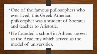 •One of the famous philosophers who
ever lived, this Greek Athenian
philosopher was a student of Socrates
and teacher to Aristotle.
•He founded a school in Athens known
as the Academy which served as the
model of universities.
 