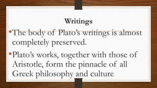 Writings
•The body of Plato’s writings is almost
completely preserved.
•Plato’s works, together with those of
Aristotle, form the pinnacle of all
Greek philosophy and culture.
 
