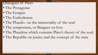Dialogues of Plato
• The Protagoras
• The Gorgias
• The Euthydemus
• The Phaedo- on the immortality of the soul
• The symposium, or Banguet on love
• The Phaedrus which contains Plato’s theory of the soul.
• The Republic on justice and the concept of the state
 