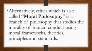 •Alternatively, ethics which is also
called “Moral Philosophy” is a
branch of philosophy that studies the
morality of human conduct using
moral frameworks, theories,
principles and standards.
 