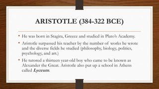 ARISTOTLE (384-322 BCE)
• He was born in Stagira, Greece and studied in Plato’s Academy.
• Aristotle surpassed his teacher by the number of works he wrote
and the diverse fields he studied (philosophy, biology, politics,
psychology, and art.)
• He tutored a thirteen year-old boy who came to be known as
Alexander the Great. Aristotle also put up a school in Athens
called Lyceum.
 