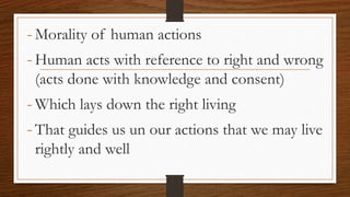 -Morality of human actions
-Human acts with reference to right and wrong
(acts done with knowledge and consent)
-Which lays down the right living
-That guides us un our actions that we may live
rightly and well
 