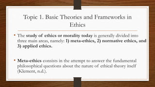 Topic 1. Basic Theories and Frameworks in
Ethics
• The study of ethics or morality today is generally divided into
three main areas, namely: 1) meta-ethics, 2) normative ethics, and
3) applied ethics.
• Meta-ethics consists in the attempt to answer the fundamental
philosophical questions about the nature of ethical theory itself
(Klement, n.d.).
 