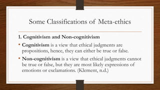 Some Classifications of Meta-ethics
1. Cognitivism and Non-cognitivism
• Cognitivism is a view that ethical judgments are
propositions, hence, they can either be true or false.
• Non-cognitivism is a view that ethical judgments cannot
be true or false, but they are most likely expressions of
emotions or exclamations. (Klement, n.d.)
 