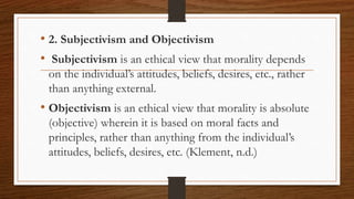 • 2. Subjectivism and Objectivism
• Subjectivism is an ethical view that morality depends
on the individual’s attitudes, beliefs, desires, etc., rather
than anything external.
• Objectivism is an ethical view that morality is absolute
(objective) wherein it is based on moral facts and
principles, rather than anything from the individual’s
attitudes, beliefs, desires, etc. (Klement, n.d.)
 