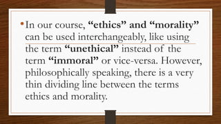 •In our course, “ethics” and “morality”
can be used interchangeably, like using
the term “unethical” instead of the
term “immoral” or vice-versa. However,
philosophically speaking, there is a very
thin dividing line between the terms
ethics and morality.
 