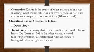 • Normative Ethics is the study of what makes actions right
or wrong, what makes situations or events good or bad and
what makes people virtuous or vicious (Klement, n.d.)
Classifications of Normative Ethics
• 1. Deontology
• Deontology is a theory that bases morality on moral rules or
duties (De Guzman, 2018). In other words, a moral
deontologist will utilize established rules or duties to
distinguish what is right and wrong.
 