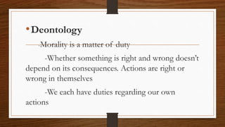 •Deontology
-Morality is a matter of duty
-Whether something is right and wrong doesn’t
depend on its consequences. Actions are right or
wrong in themselves
-We each have duties regarding our own
actions
 