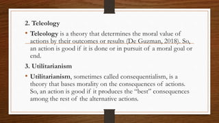 2. Teleology
• Teleology is a theory that determines the moral value of
actions by their outcomes or results (De Guzman, 2018). So,
an action is good if it is done or in pursuit of a moral goal or
end.
3. Utilitarianism
• Utilitarianism, sometimes called consequentialism, is a
theory that bases morality on the consequences of actions.
So, an action is good if it produces the “best” consequences
among the rest of the alternative actions.
 