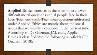 Applied Ethics consists in the attempt to answer
difficult moral questions actual people face in their
lives (Klement, n.d.). The moral questions addressed
under Applied Ethics are mostly about the social
issues that we usually experience in the present time.
According to De Guzman, J.M. et.al., Applied
Ethics is classified into the following sub-fields (De
Guzman, 2018):
 