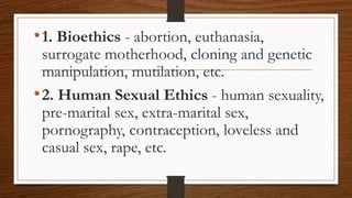 •1. Bioethics - abortion, euthanasia,
surrogate motherhood, cloning and genetic
manipulation, mutilation, etc.
•2. Human Sexual Ethics - human sexuality,
pre-marital sex, extra-marital sex,
pornography, contraception, loveless and
casual sex, rape, etc.
 