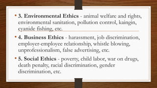 • 3. Environmental Ethics - animal welfare and rights,
environmental sanitation, pollution control, kaingin,
cyanide fishing, etc.
• 4. Business Ethics - harassment, job discrimination,
employer-employee relationship, whistle blowing,
unprofessionalism, false advertising, etc.
• 5. Social Ethics - poverty, child labor, war on drugs,
death penalty, racial discrimination, gender
discrimination, etc.
 