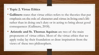 • Topic 2. Virtue Ethics
• Gallinero states that virtue ethics refers to the theories that put
emphasis on the role of character and virtue in living one’s life
rather than in doing one’s duty or in acting to bring about good
consequences (Gallinero, 2018).
• Aristotle and St. Thomas Aquinas are two of the main
proponents of virtue ethics. Most of the virtue ethics that we
apply today lay their foundation or draw inspiration from the
views of these two philosophers.
 