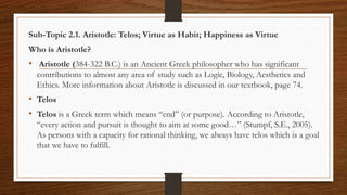 Sub-Topic 2.1. Aristotle: Telos; Virtue as Habit; Happiness as Virtue
Who is Aristotle?
• Aristotle (384-322 B.C.) is an Ancient Greek philosopher who has significant
contributions to almost any area of study such as Logic, Biology, Aesthetics and
Ethics. More information about Aristotle is discussed in our textbook, page 74.
• Telos
• Telos is a Greek term which means “end” (or purpose). According to Aristotle,
“every action and pursuit is thought to aim at some good…” (Stumpf, S.E., 2005).
As persons with a capacity for rational thinking, we always have telos which is a goal
that we have to fulfill.
 