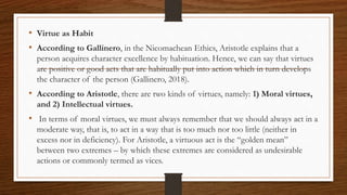 • Virtue as Habit
• According to Gallinero, in the Nicomachean Ethics, Aristotle explains that a
person acquires character excellence by habituation. Hence, we can say that virtues
are positive or good acts that are habitually put into action which in turn develops
the character of the person (Gallinero, 2018).
• According to Aristotle, there are two kinds of virtues, namely: 1) Moral virtues,
and 2) Intellectual virtues.
• In terms of moral virtues, we must always remember that we should always act in a
moderate way, that is, to act in a way that is too much nor too little (neither in
excess nor in deficiency). For Aristotle, a virtuous act is the “golden mean”
between two extremes – by which these extremes are considered as undesirable
actions or commonly termed as vices.
 