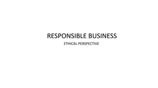 RESPONSIBLE BUSINESS
ETHICAL PERSPECTIVE
 