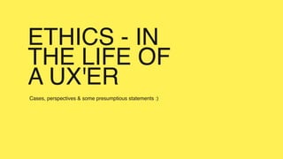 ETHICS - IN
THE LIFE OF
A UX'ER
Cases, perspectives & some presumptious statements :)
 