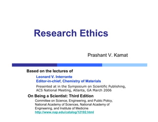 Presented at in the Symposium on Scientific Publishing,
ACS National Meeting, Atlanta, GA March 2006
Leonard V. Interrante
Editor-in-chief, Chemistry of Materials
Based on the lectures of
Research Ethics
Prashant V. Kamat
On Being a Scientist: Third Edition
Committee on Science, Engineering, and Public Policy,
National Academy of Sciences, National Academy of
Engineering, and Institute of Medicine
http://www.nap.edu/catalog/12192.html
 