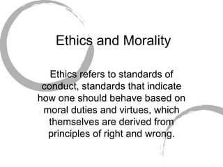 Ethics and Morality
Ethics refers to standards of
conduct, standards that indicate
how one should behave based on
moral duties and virtues, which
themselves are derived from
principles of right and wrong.
 