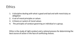 Ethics
1. A discipline dealing with what is good and bad and with moral duty an
obligation
2. A set of moral principles or values
3. A theory or system of moral values
4. The principles of conduct governing an individual or a group.
Ethics is the study of right conduct and a rational process for determining the
best course of action in the face of conflicting choices.
 