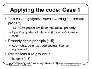 University of Victoria
Department of Computer Science
SENG 401: Social & Professional Issues
Ethics & Codes of Conduct: Slide 11
Applying the code: Case 1
• This case highlights issues involving intellectual
property
– 1.6: “Give proper credit for intellectual property”
– Specifically, do not take credit for other’s ideas or
work.
• Property rights principle (1.5)
– copyrights, patents, trade secrets, license
agreements
• Restrictions also ground in:
– integrity (1.3)
– complying with existing laws (2.3)
 
