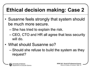 University of Victoria
Department of Computer Science
SENG 401: Social & Professional Issues
Ethics & Codes of Conduct: Slide 16
Ethical decision making: Case 2
• Susanne feels strongly that system should
be much more secure.
– She has tried to explain the risk.
– CEO, CTO and HR all agree that less security
will do.
• What should Susanne so?
– Should she refuse to build the system as they
request?
 