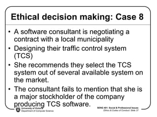 University of Victoria
Department of Computer Science
SENG 401: Social & Professional Issues
Ethics & Codes of Conduct: Slide 37
Ethical decision making: Case 8
• A software consultant is negotiating a
contract with a local municipality
• Designing their traffic control system
(TCS)
• She recommends they select the TCS
system out of several available system on
the market.
• The consultant fails to mention that she is
a major stockholder of the company
producing TCS software.
 