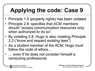 University of Victoria
Department of Computer Science
SENG 401: Social & Professional Issues
Ethics & Codes of Conduct: Slide 41
Applying the code: Case 9
• Principle 1.5 (property rights) has been violated.
• Principle 2.8: specifies that ACM members
should “access communication resources only
when authorized to do so”.
• By violating 2.8, Hugo is also violating Principle
2.3 (“know and respect existing laws”)
• As a student member of the ACM, Hugo must
follow the code of ethics…
• … even if he does not consider himself a
computing professional.
 