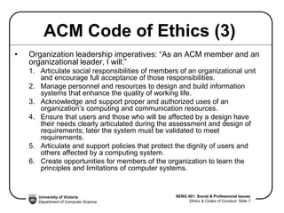University of Victoria
Department of Computer Science
SENG 401: Social & Professional Issues
Ethics & Codes of Conduct: Slide 7
ACM Code of Ethics (3)
• Organization leadership imperatives: “As an ACM member and an
organizational leader, I will:”
1. Articulate social responsibilities of members of an organizational unit
and encourage full acceptance of those responsibilities.
2. Manage personnel and resources to design and build information
systems that enhance the quality of working life.
3. Acknowledge and support proper and authorized uses of an
organization’s computing and communication resources.
4. Ensure that users and those who will be affected by a design have
their needs clearly articulated during the assessment and design of
requirements; later the system must be validated to meet
requirements.
5. Articulate and support policies that protect the dignity of users and
others affected by a computing system.
6. Create opportunities for members of the organization to learn the
principles and limitations of computer systems.
 