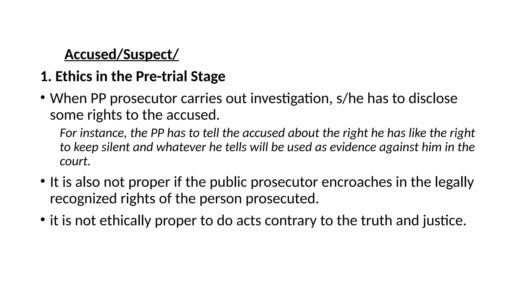 Accused/Suspect/
1. Ethics in the Pre-trial Stage
• When PP prosecutor carries out investigation, s/he has to disclose
some rights to the accused.
For instance, the PP has to tell the accused about the right he has like the right
to keep silent and whatever he tells will be used as evidence against him in the
court.
• It is also not proper if the public prosecutor encroaches in the legally
recognized rights of the person prosecuted.
• it is not ethically proper to do acts contrary to the truth and justice.
 