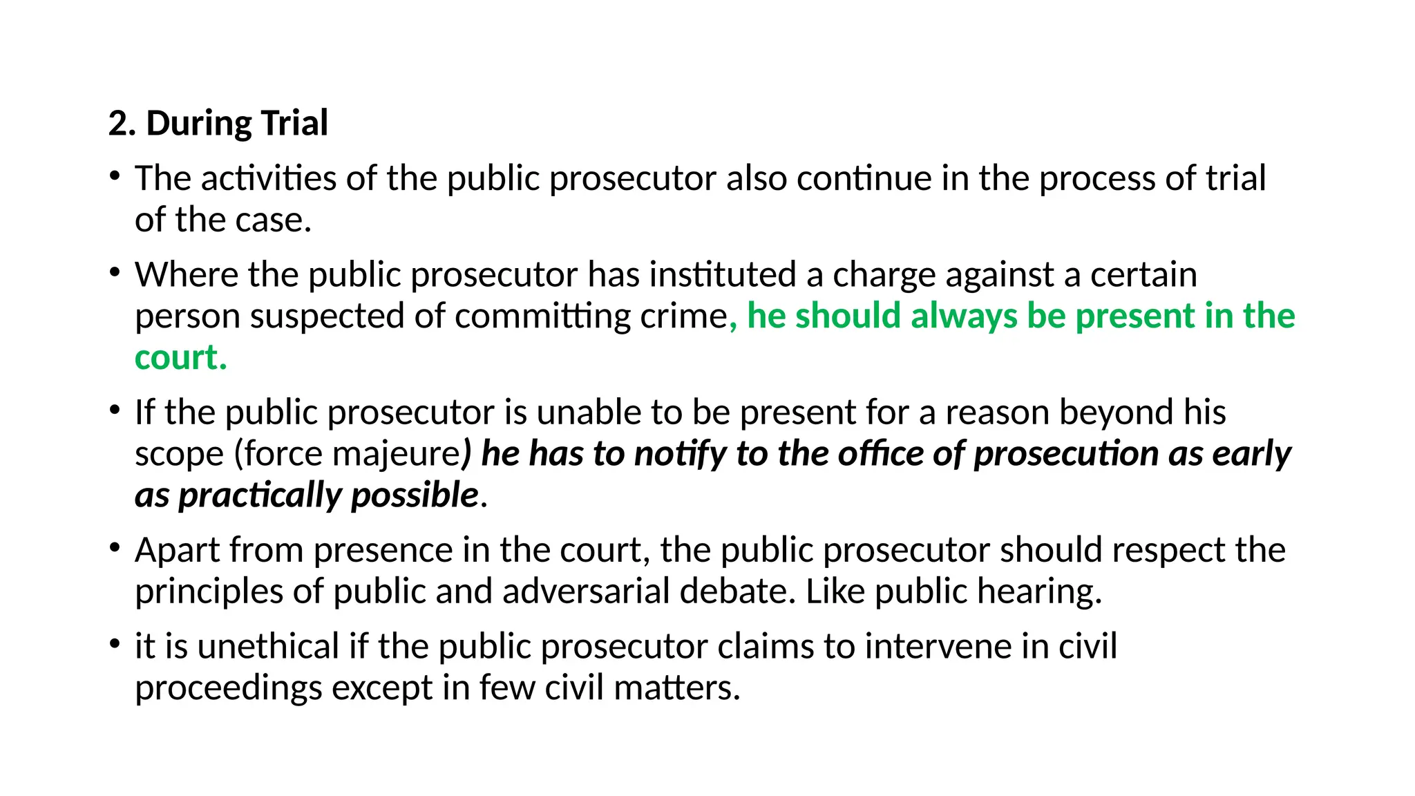 2. During Trial
• The activities of the public prosecutor also continue in the process of trial
of the case.
• Where the public prosecutor has instituted a charge against a certain
person suspected of committing crime, he should always be present in the
court.
• If the public prosecutor is unable to be present for a reason beyond his
scope (force majeure) he has to notify to the office of prosecution as early
as practically possible.
• Apart from presence in the court, the public prosecutor should respect the
principles of public and adversarial debate. Like public hearing.
• it is unethical if the public prosecutor claims to intervene in civil
proceedings except in few civil matters.
 