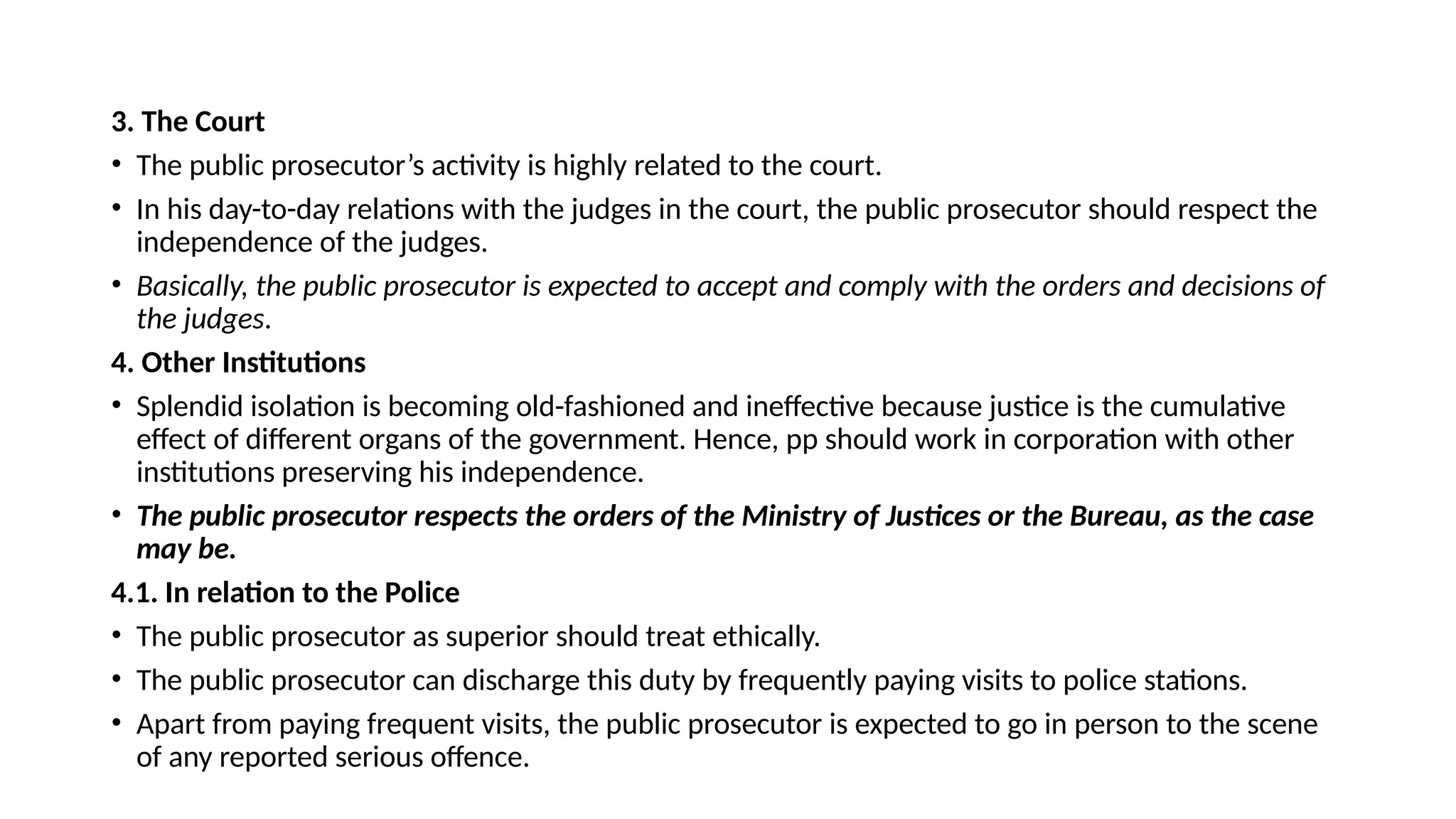 3. The Court
• The public prosecutor’s activity is highly related to the court.
• In his day-to-day relations with the judges in the court, the public prosecutor should respect the
independence of the judges.
• Basically, the public prosecutor is expected to accept and comply with the orders and decisions of
the judges.
4. Other Institutions
• Splendid isolation is becoming old-fashioned and ineffective because justice is the cumulative
effect of different organs of the government. Hence, pp should work in corporation with other
institutions preserving his independence.
• The public prosecutor respects the orders of the Ministry of Justices or the Bureau, as the case
may be.
4.1. In relation to the Police
• The public prosecutor as superior should treat ethically.
• The public prosecutor can discharge this duty by frequently paying visits to police stations.
• Apart from paying frequent visits, the public prosecutor is expected to go in person to the scene
of any reported serious offence.
 