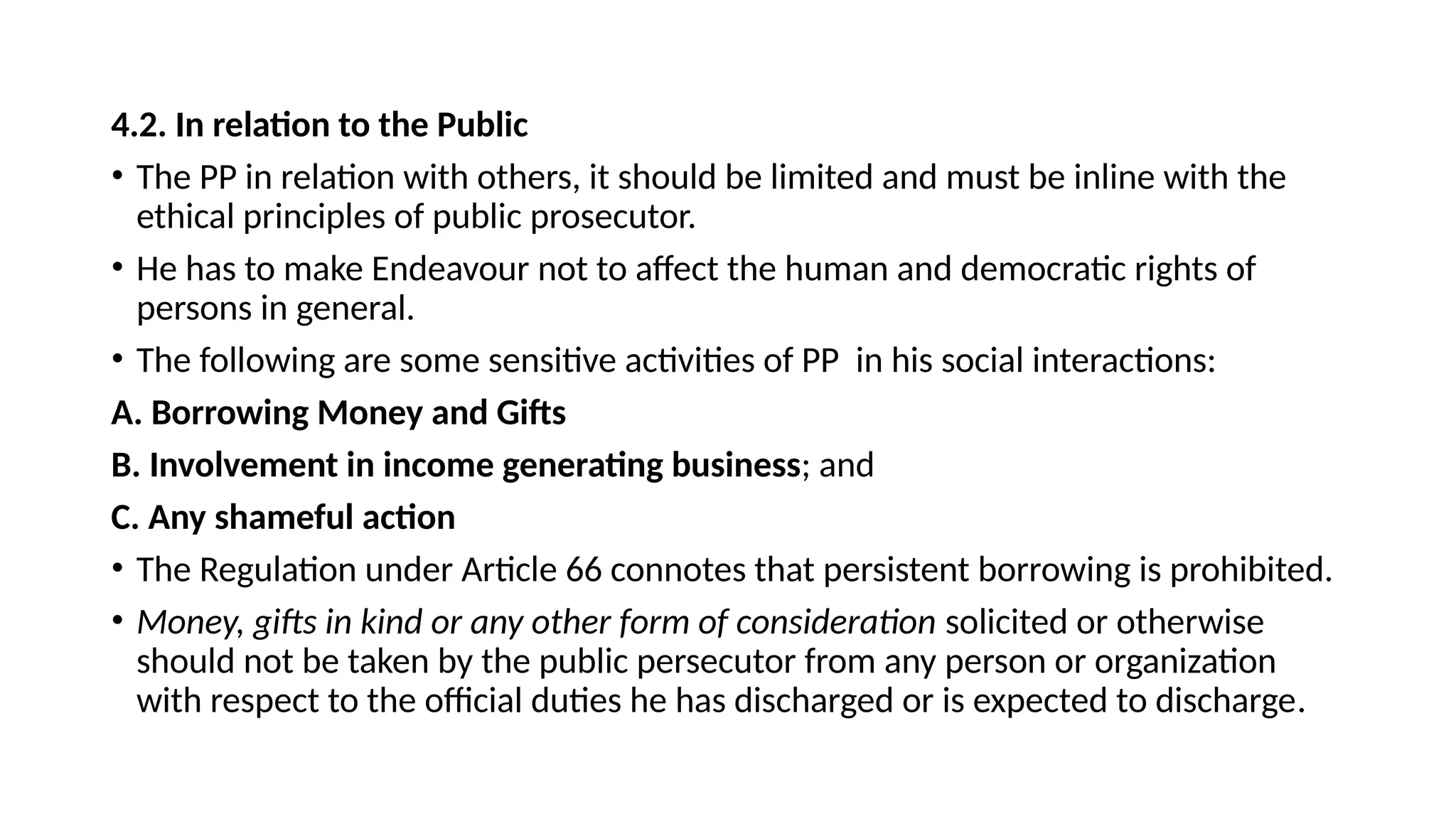 4.2. In relation to the Public
• The PP in relation with others, it should be limited and must be inline with the
ethical principles of public prosecutor.
• He has to make Endeavour not to affect the human and democratic rights of
persons in general.
• The following are some sensitive activities of PP in his social interactions:
A. Borrowing Money and Gifts
B. Involvement in income generating business; and
C. Any shameful action
• The Regulation under Article 66 connotes that persistent borrowing is prohibited.
• Money, gifts in kind or any other form of consideration solicited or otherwise
should not be taken by the public persecutor from any person or organization
with respect to the official duties he has discharged or is expected to discharge.
 