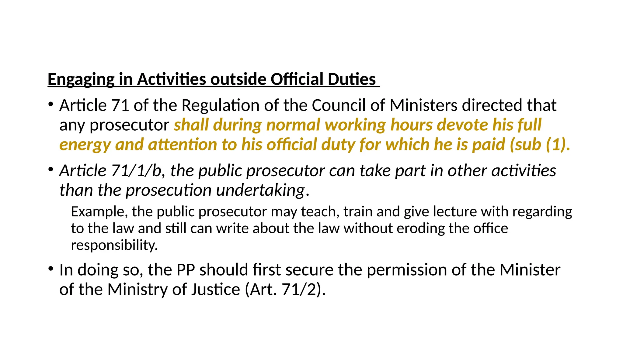 Engaging in Activities outside Official Duties
• Article 71 of the Regulation of the Council of Ministers directed that
any prosecutor shall during normal working hours devote his full
energy and attention to his official duty for which he is paid (sub (1).
• Article 71/1/b, the public prosecutor can take part in other activities
than the prosecution undertaking.
Example, the public prosecutor may teach, train and give lecture with regarding
to the law and still can write about the law without eroding the office
responsibility.
• In doing so, the PP should first secure the permission of the Minister
of the Ministry of Justice (Art. 71/2).
 