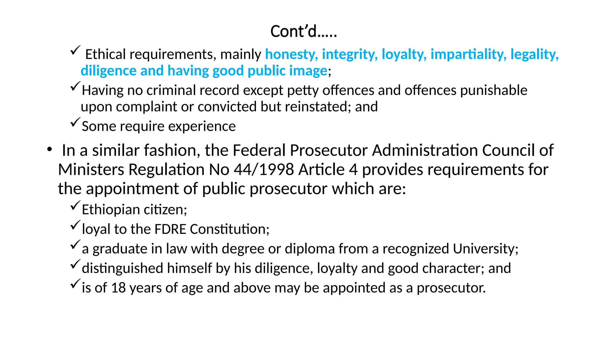 Cont’d…..
 Ethical requirements, mainly honesty, integrity, loyalty, impartiality, legality,
diligence and having good public image;
Having no criminal record except petty offences and offences punishable
upon complaint or convicted but reinstated; and
Some require experience
• In a similar fashion, the Federal Prosecutor Administration Council of
Ministers Regulation No 44/1998 Article 4 provides requirements for
the appointment of public prosecutor which are:
Ethiopian citizen;
loyal to the FDRE Constitution;
a graduate in law with degree or diploma from a recognized University;
distinguished himself by his diligence, loyalty and good character; and
is of 18 years of age and above may be appointed as a prosecutor.
 