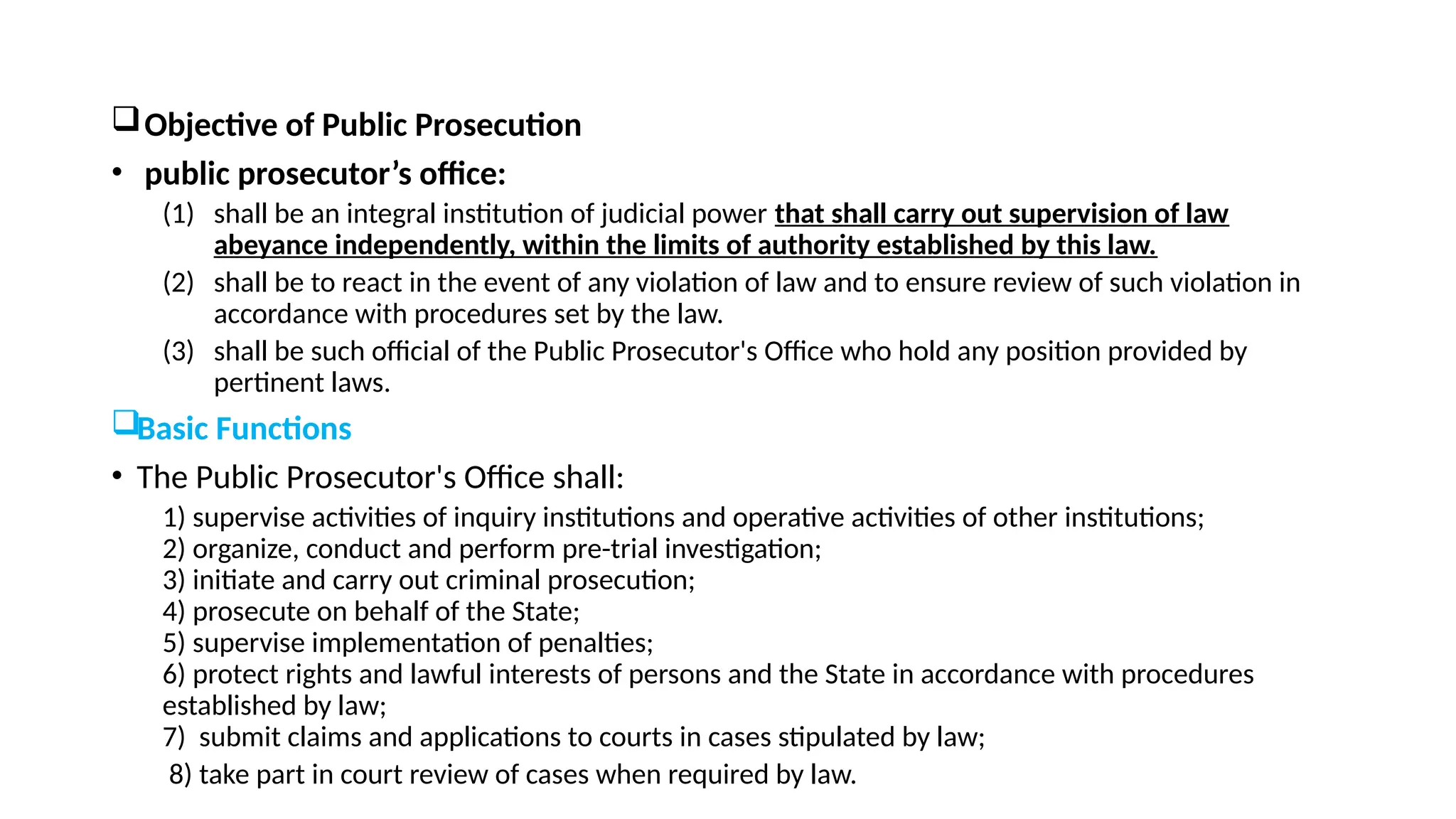 Objective of Public Prosecution
• public prosecutor’s office:
(1) shall be an integral institution of judicial power that shall carry out supervision of law
abeyance independently, within the limits of authority established by this law.
(2) shall be to react in the event of any violation of law and to ensure review of such violation in
accordance with procedures set by the law.
(3) shall be such official of the Public Prosecutor's Office who hold any position provided by
pertinent laws.
Basic Functions
• The Public Prosecutor's Office shall:
1) supervise activities of inquiry institutions and operative activities of other institutions;
2) organize, conduct and perform pre-trial investigation;
3) initiate and carry out criminal prosecution;
4) prosecute on behalf of the State;
5) supervise implementation of penalties;
6) protect rights and lawful interests of persons and the State in accordance with procedures
established by law;
7) submit claims and applications to courts in cases stipulated by law;
8) take part in court review of cases when required by law.
 