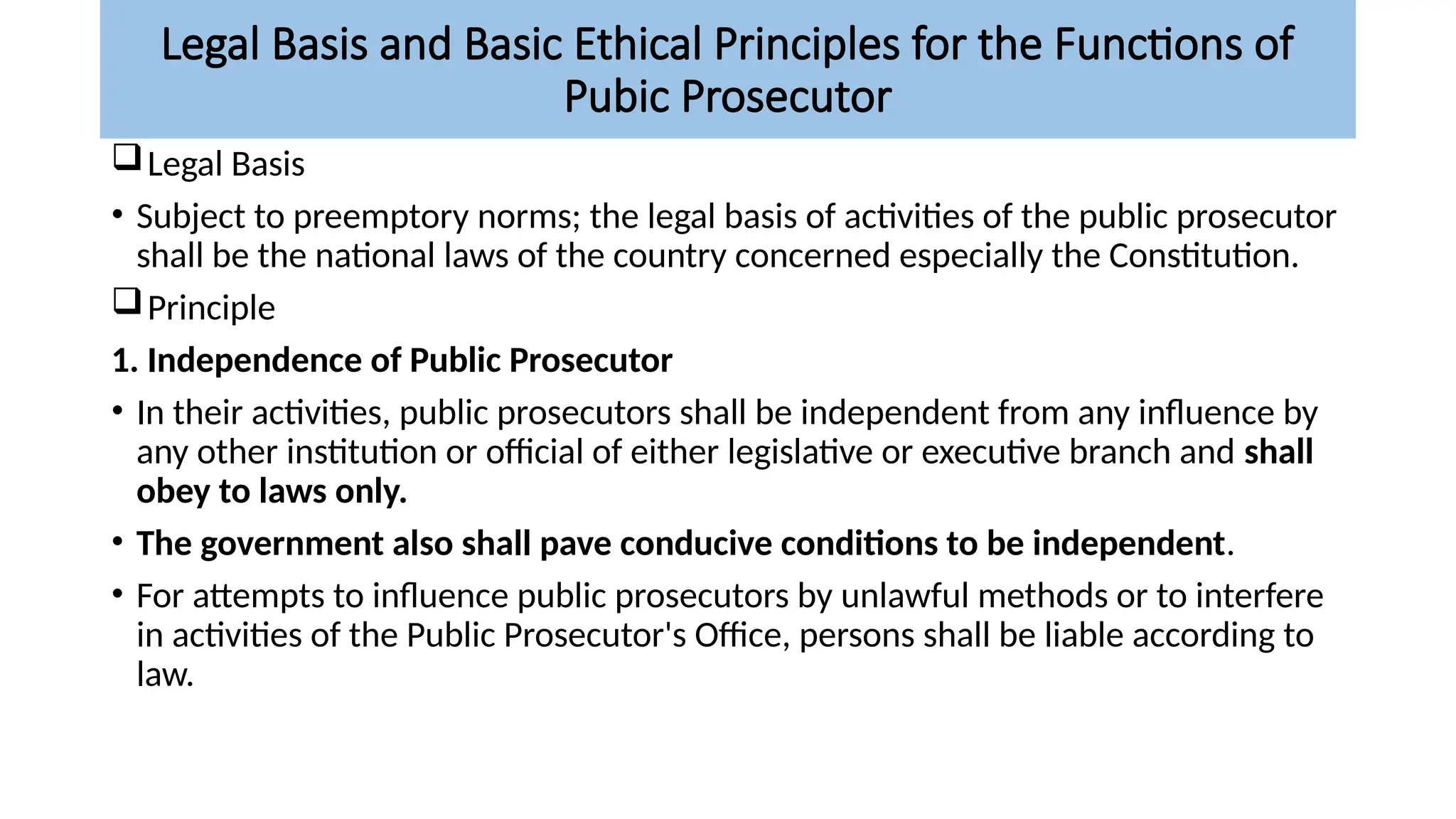 Legal Basis and Basic Ethical Principles for the Functions of
Pubic Prosecutor
Legal Basis
• Subject to preemptory norms; the legal basis of activities of the public prosecutor
shall be the national laws of the country concerned especially the Constitution.
Principle
1. Independence of Public Prosecutor
• In their activities, public prosecutors shall be independent from any influence by
any other institution or official of either legislative or executive branch and shall
obey to laws only.
• The government also shall pave conducive conditions to be independent.
• For attempts to influence public prosecutors by unlawful methods or to interfere
in activities of the Public Prosecutor's Office, persons shall be liable according to
law.
 
